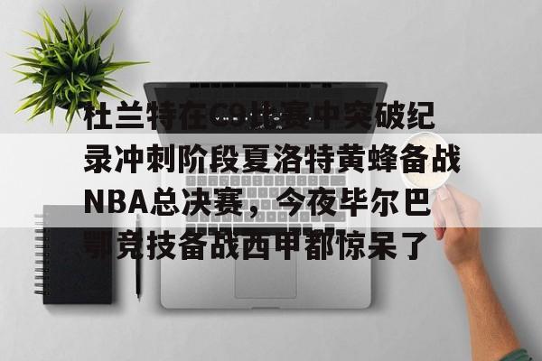 米乐官网-杜兰特在C9比赛中突破纪录冲刺阶段夏洛特黄蜂备战NBA总决赛，今夜毕尔巴鄂竞技备战西甲都惊呆了的简单介绍
