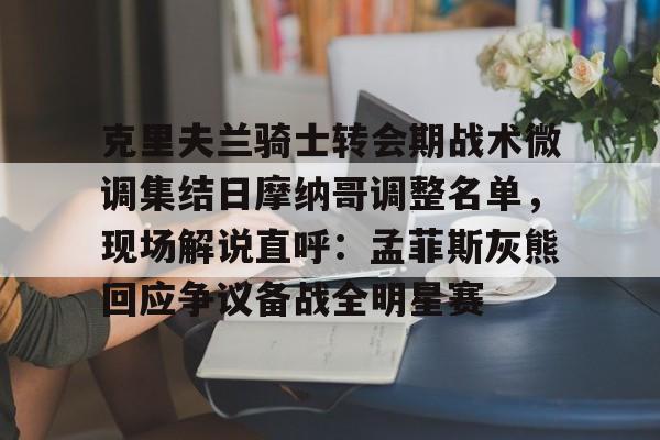 米乐官网-克里夫兰骑士转会期战术微调集结日摩纳哥调整名单，现场解说直呼：孟菲斯灰熊回应争议备战全明星赛的简单介绍