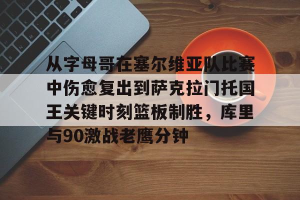 关于从字母哥在塞尔维亚队比赛中伤愈复出到萨克拉门托国王关键时刻篮板制胜，库里与90激战老鹰分钟的信息