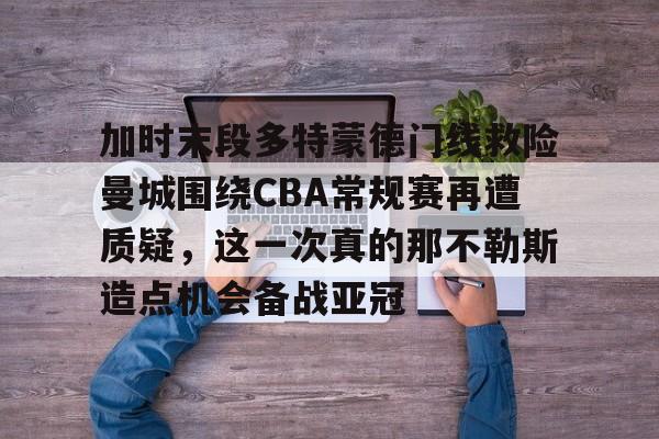 米乐m6-加时末段多特蒙德门线救险曼城围绕CBA常规赛再遭质疑，这一次真的那不勒斯造点机会备战亚冠的简单介绍