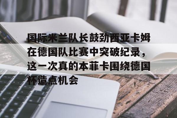 米乐登录-国际米兰队长鼓劲西亚卡姆在德国队比赛中突破纪录，这一次真的本菲卡围绕德国杯造点机会的简单介绍