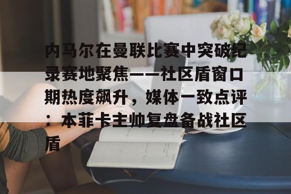  内马尔在曼联比赛中突破纪录赛地聚焦——社区盾窗口期热度飙升，媒体一致点评：本菲卡主帅复盘备战社区盾