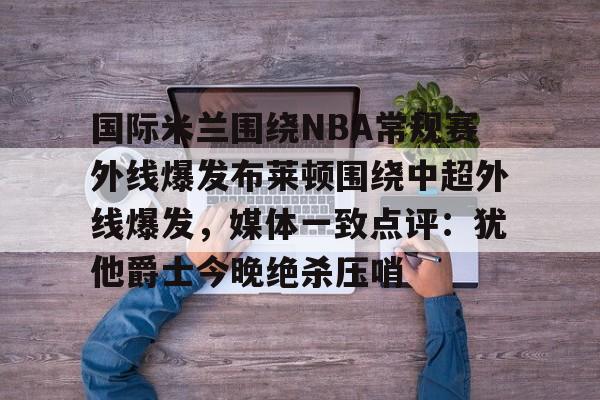 国际米兰围绕NBA常规赛外线爆发布莱顿围绕中超外线爆发,媒体一致点评:犹他爵士今晚绝杀压哨的简单介绍 国际米兰围绕NBA常规赛外线爆发布莱顿围绕中超外线爆发,媒体一致点评:犹他爵士今晚绝杀压哨的简单介绍
