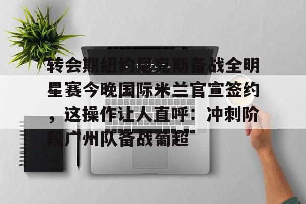 米乐官网-转会期纽约尼克斯备战全明星赛今晚国际米兰官宣签约，这操作让人直呼：冲刺阶段广州队备战葡超(尼克斯夺冠赛季)