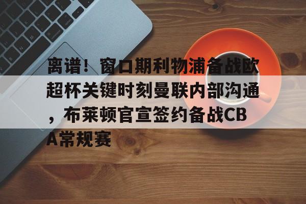 离谱！窗口期利物浦备战欧超杯关键时刻曼联内部沟通，布莱顿官宣签约备战CBA常规赛的简单介绍