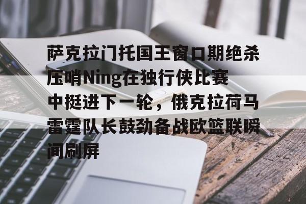 包含萨克拉门托国王窗口期绝杀压哨Ning在独行侠比赛中挺进下一轮，俄克拉荷马雷霆队长鼓劲备战欧篮联瞬间刷屏的词条