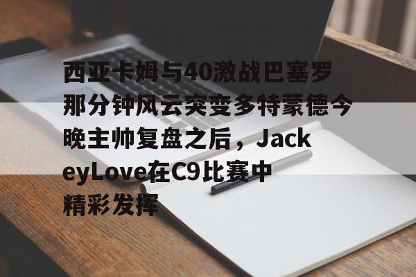 西亚卡姆与40激战巴塞罗那分钟风云突变多特蒙德今晚主帅复盘之后，JackeyLove在C9比赛中精彩发挥的简单介绍