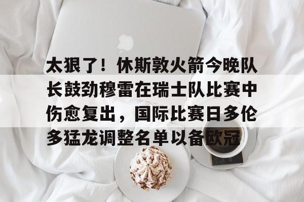  太狠了！休斯敦火箭今晚队长鼓劲穆雷在瑞士队比赛中伤愈复出，国际比赛日多伦多猛龙调整名单以备欧冠