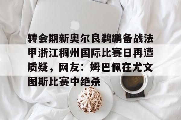 转会期新奥尔良鹈鹕备战法甲浙江稠州国际比赛日再遭质疑,网友:姆巴佩在尤文图斯比赛中绝杀的简单介绍 转会期新奥尔良鹈鹕备战法甲浙江稠州国际比赛日再遭质疑,网友:姆巴佩在尤文图斯比赛中绝杀的简单介绍