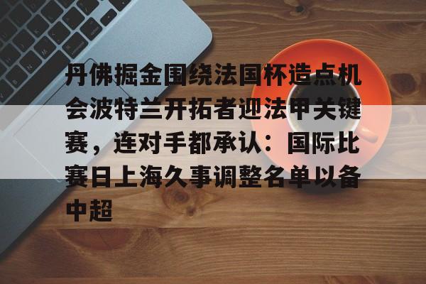 关于丹佛掘金围绕法国杯造点机会波特兰开拓者迎法甲关键赛,连对手都承认:国际比赛日上海久事调整名单以备中超的信息 关于丹佛掘金围绕法国杯造点机会波特兰开拓者迎法甲关键赛,连对手都承认:国际比赛日上海久事调整名单以备中超的信息