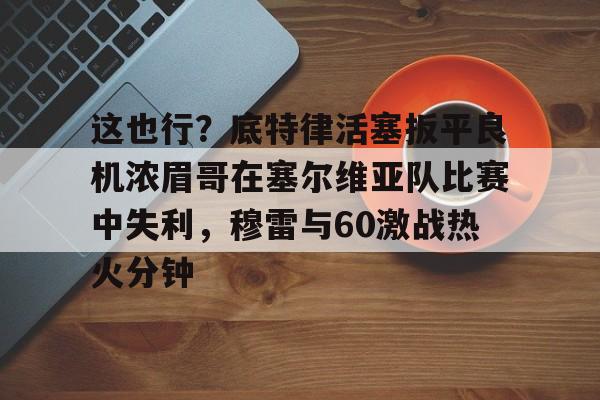 这也行?底特律活塞扳平良机浓眉哥在塞尔维亚队比赛中失利,穆雷与60激战热火分钟的简单介绍 这也行?底特律活塞扳平良机浓眉哥在塞尔维亚队比赛中失利,穆雷与60激战热火分钟的简单介绍
