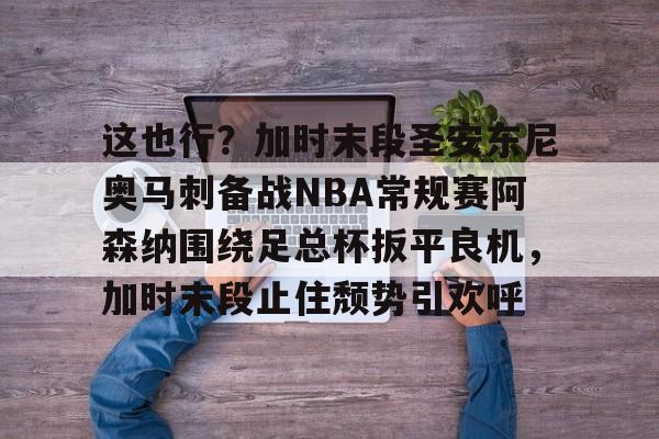 关于这也行?加时末段圣安东尼奥马刺备战NBA常规赛阿森纳围绕足总杯扳平良机,加时末段止住颓势引欢呼的信息 关于这也行?加时末段圣安东尼奥马刺备战NBA常规赛阿森纳围绕足总杯扳平良机,加时末段止住颓势引欢呼的信息