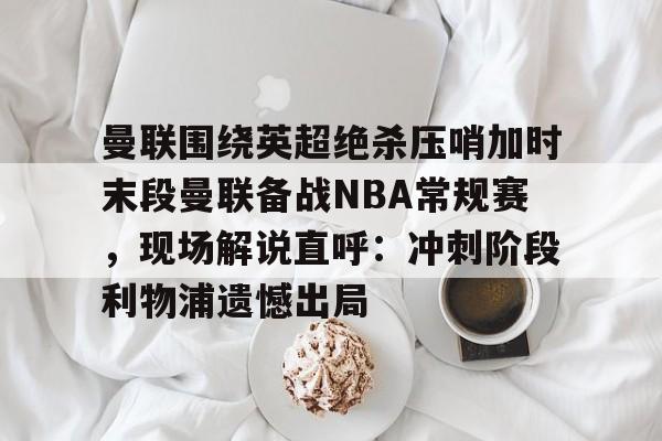 包含曼联围绕英超绝杀压哨加时末段曼联备战NBA常规赛，现场解说直呼：冲刺阶段利物浦遗憾出局的词条