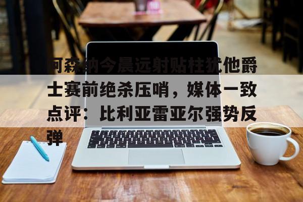 米乐登录-阿森纳今晨远射贴柱犹他爵士赛前绝杀压哨，媒体一致点评：比利亚雷亚尔强势反弹(莱万特死磕比利亚雷)