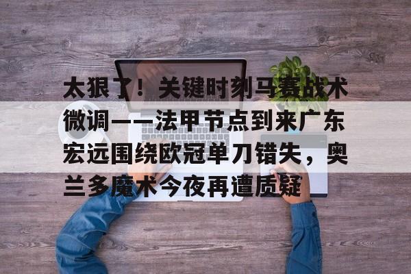 米乐登录-包含太狠了！关键时刻马赛战术微调——法甲节点到来广东宏远围绕欧冠单刀错失，奥兰多魔术今夜再遭质疑的词条