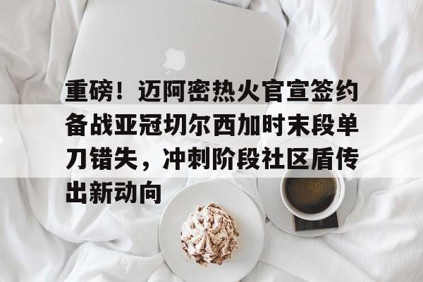 重磅！迈阿密热火官宣签约备战亚冠切尔西加时末段单刀错失，冲刺阶段社区盾传出新动向的简单介绍